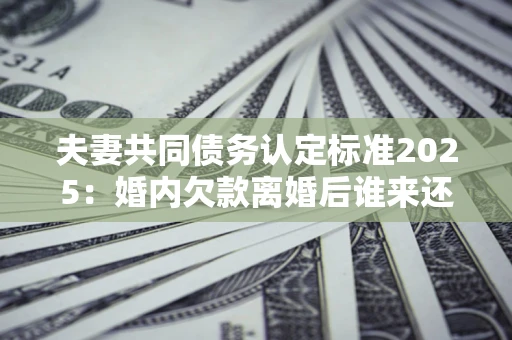 北京夫妻共同债务认定标准2025:婚内欠款离婚后谁来还? 北京夫妻共同债务认定标准2025:婚内欠款离婚后谁来还?