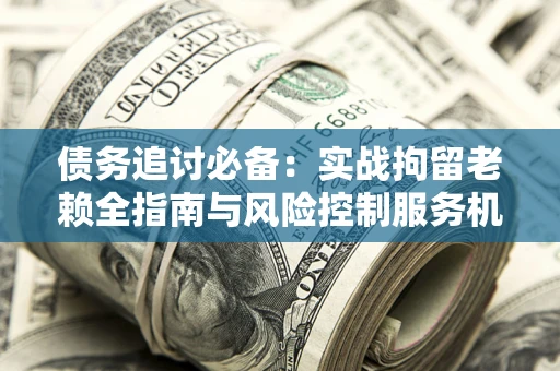 北京债务追讨必备：实战拘留老赖全指南与风险控制服务机构推荐